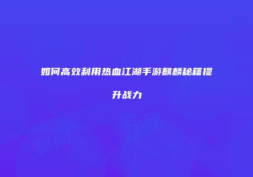 如何高效利用热血江湖手游麒麟秘籍提升战力