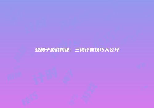 烧绳子游戏揭秘：三绳计时技巧大公开