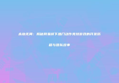 永劫无间：揭秘网易旗下热门动作竞技游戏的开发历程与团队故事