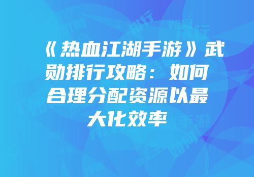 《热血江湖手游》武勋排行攻略：如何合理分配资源以最大化效率