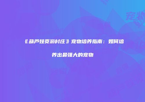 《葫芦娃页游村庄》宠物培养指南：如何培养出最强大的宠物