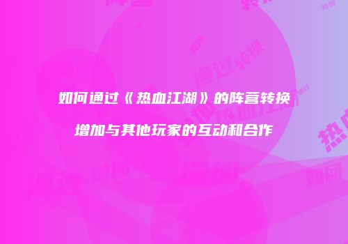 如何通过《热血江湖》的阵营转换增加与其他玩家的互动和合作