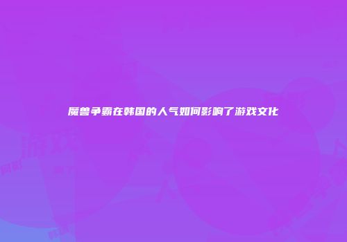 魔兽争霸在韩国的人气如何影响了游戏文化