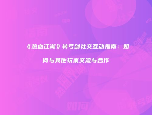 《热血江湖》转弓剑社交互动指南：如何与其他玩家交流与合作