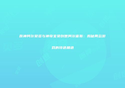 原神阿尔贝多与神奇宝贝创世阿尔宙斯：揭秘两款游戏的特色角色