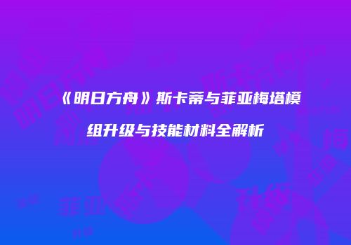 《明日方舟》斯卡蒂与菲亚梅塔模组升级与技能材料全解析