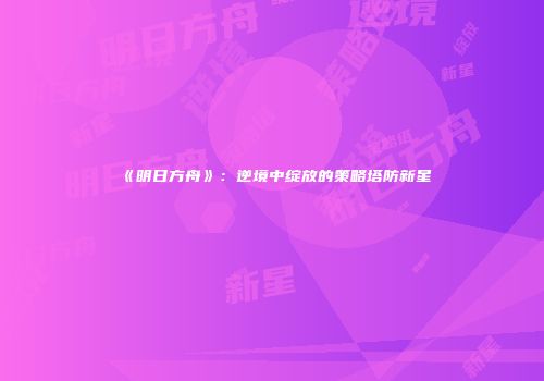 《明日方舟》：逆境中绽放的策略塔防新星
