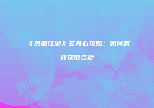 《热血江湖》玄光石攻略：如何高效获取资源