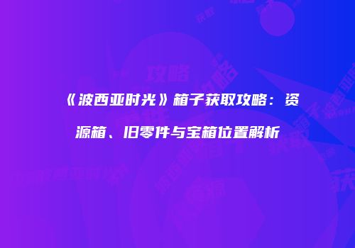 《波西亚时光》箱子获取攻略：资源箱、旧零件与宝箱位置解析