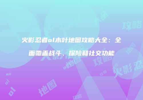 火影忍者ol木叶地图攻略大全：全面覆盖战斗、探险和社交功能