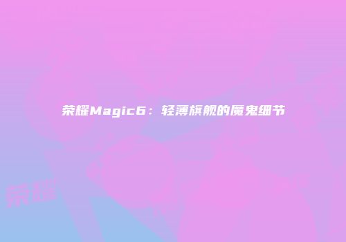 荣耀Magic6：轻薄旗舰的魔鬼细节