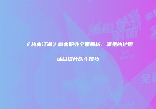 《热血江湖》刺客职业全面解析：哪里的地图适合提升战斗技巧