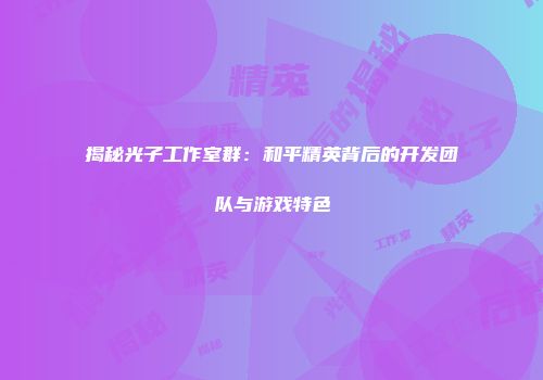 揭秘光子工作室群：和平精英背后的开发团队与游戏特色