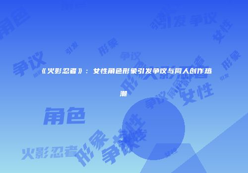《火影忍者》：女性角色形象引发争议与同人创作热潮