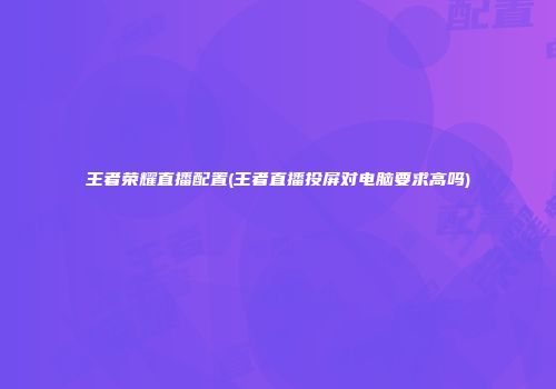 王者荣耀直播配置(王者直播投屏对电脑要求高吗)