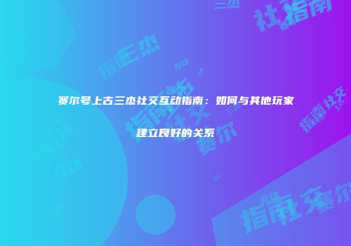 赛尔号上古三杰社交互动指南：如何与其他玩家建立良好的关系