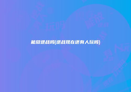 能放逆战吗(逆战现在还有人玩吗)
