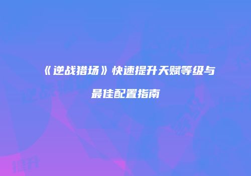 《逆战猎场》快速提升天赋等级与最佳配置指南
