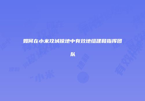 如何在小米攻城掠地中有效地组建和指挥团队