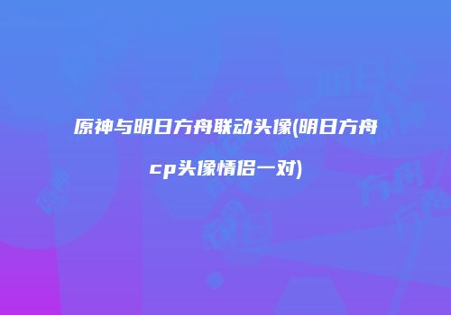 原神与明日方舟联动头像(明日方舟cp头像情侣一对)