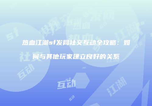 热血江湖sf发网社交互动全攻略：如何与其他玩家建立良好的关系