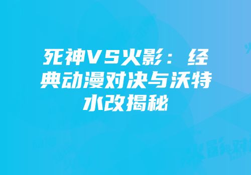 死神VS火影：经典动漫对决与沃特水改揭秘