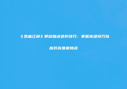 《热血江湖》邪剑加点进阶技巧：掌握高级技巧以应对高难度挑战