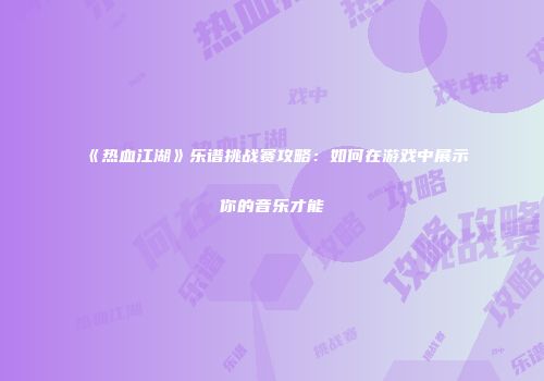 《热血江湖》乐谱挑战赛攻略：如何在游戏中展示你的音乐才能