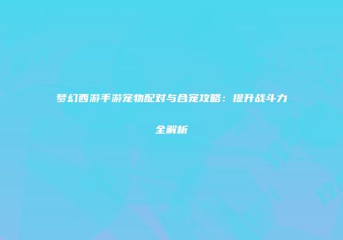梦幻西游手游宠物配对与合宠攻略：提升战斗力全解析