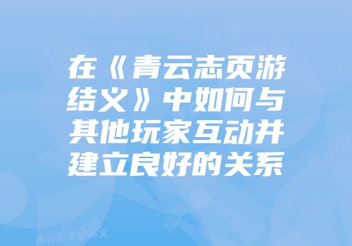 在《青云志页游结义》中如何与其他玩家互动并建立良好的关系