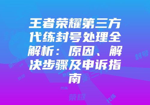 王者荣耀第三方代练封号处理全解析：原因、解决步骤及申诉指南
