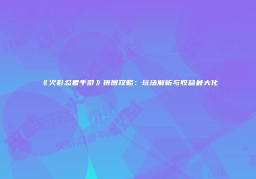 《火影忍者手游》拼图攻略：玩法解析与收益最大化