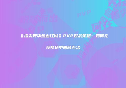 《指尖芳华热血江湖》PVP对战策略：如何在竞技场中脱颖而出