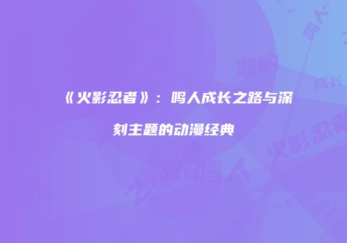 《火影忍者》：鸣人成长之路与深刻主题的动漫经典