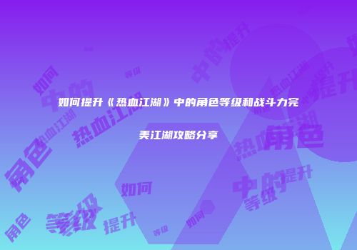 如何提升《热血江湖》中的角色等级和战斗力完美江湖攻略分享