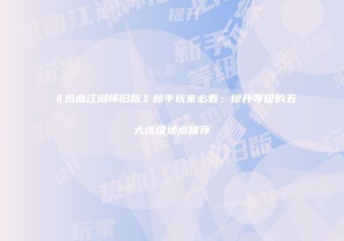 《热血江湖怀旧版》新手玩家必看：提升等级的五大练级地点推荐