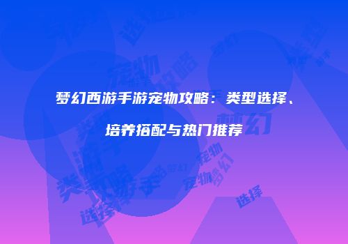 梦幻西游手游宠物攻略：类型选择、培养搭配与热门推荐