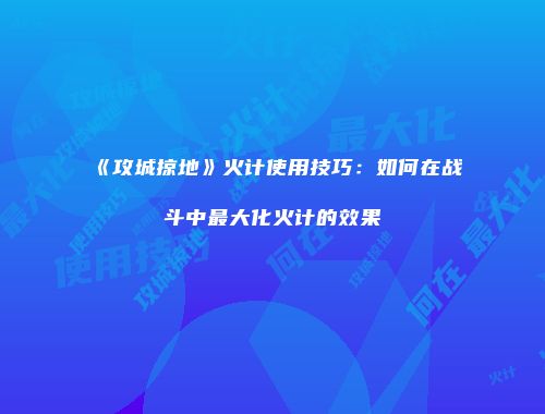 《攻城掠地》火计使用技巧：如何在战斗中最大化火计的效果