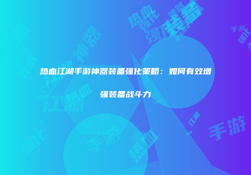 热血江湖手游神器装备强化策略：如何有效增强装备战斗力