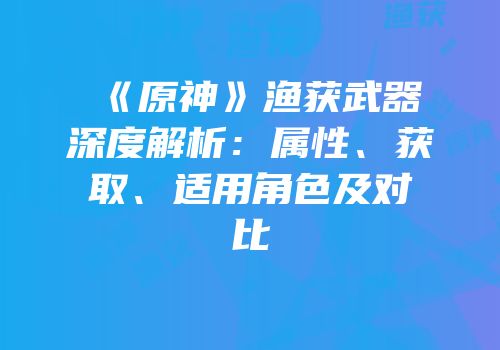 《原神》渔获武器深度解析：属性、获取、适用角色及对比