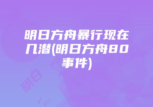 明日方舟暴行现在几潜(明日方舟80事件)