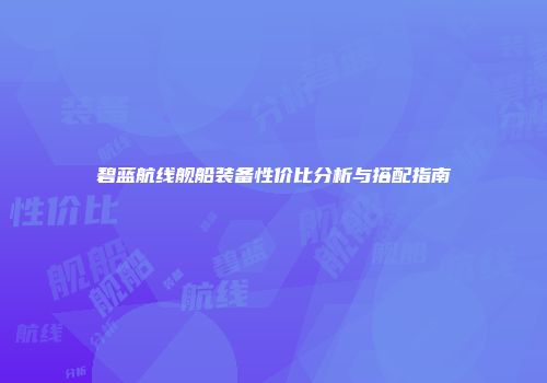 碧蓝航线舰船装备性价比分析与搭配指南
