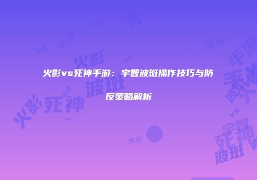 火影vs死神手游：宇智波斑操作技巧与防反策略解析