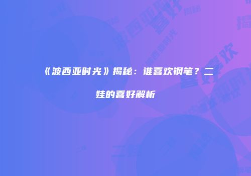 《波西亚时光》揭秘：谁喜欢钢笔？二娃的喜好解析