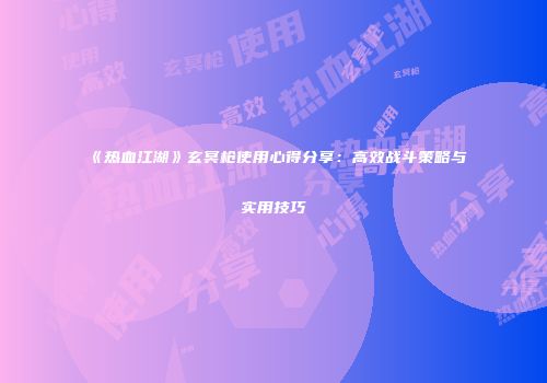 《热血江湖》玄冥枪使用心得分享：高效战斗策略与实用技巧