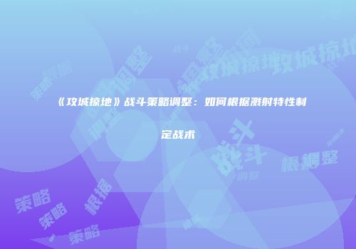 《攻城掠地》战斗策略调整：如何根据溅射特性制定战术