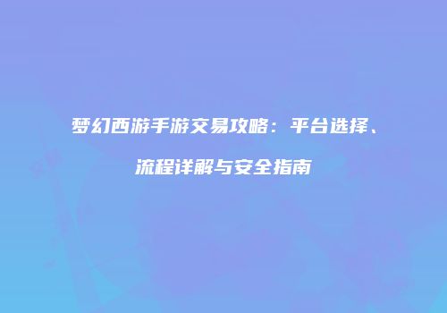 梦幻西游手游交易攻略：平台选择、流程详解与安全指南