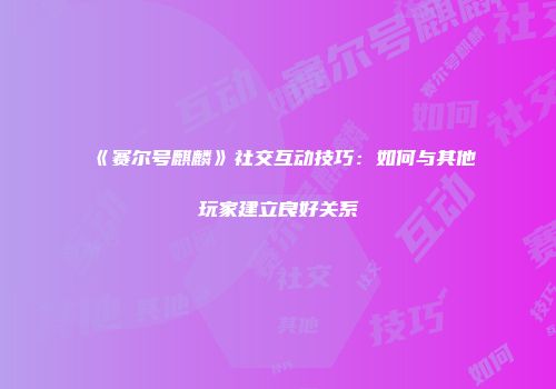 《赛尔号麒麟》社交互动技巧：如何与其他玩家建立良好关系