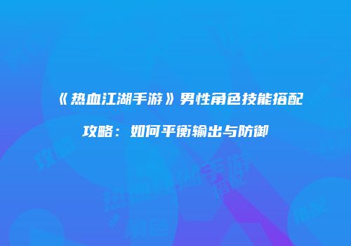 《热血江湖手游》男性角色技能搭配攻略：如何平衡输出与防御