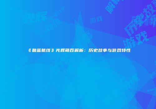 《碧蓝航线》光辉萌百解析：历史故事与游戏特性
